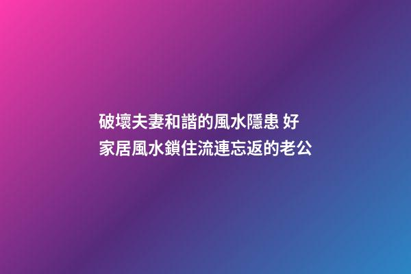破壞夫妻和諧的風水隱患 好家居風水鎖住流連忘返的老公